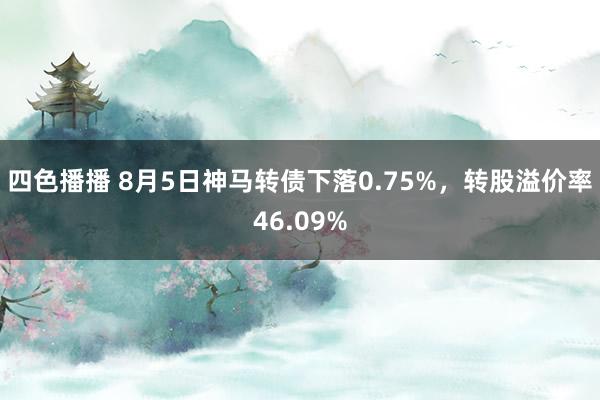 四色播播 8月5日神马转债下落0.75%，转股溢价率46.09%