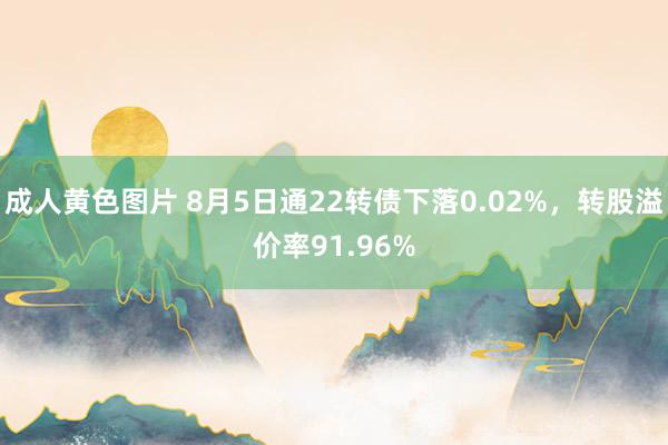 成人黄色图片 8月5日通22转债下落0.02%，转股溢价率91.96%