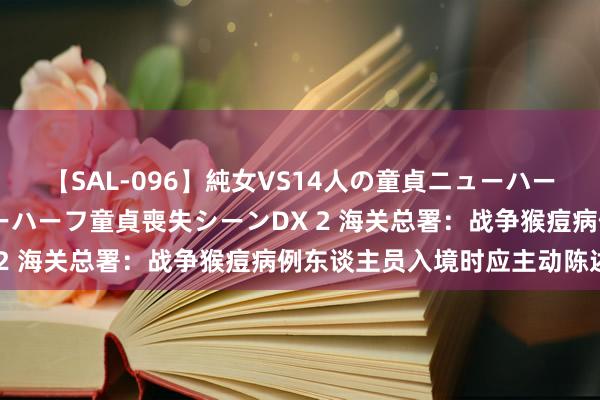 【SAL-096】純女VS14人の童貞ニューハーフ 二度と見れないニューハーフ童貞喪失シーンDX 2 海关总署：战争猴痘病例东谈主员入境时应主动陈述