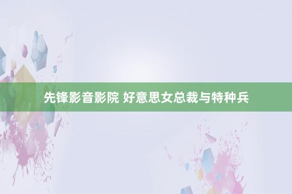 先锋影音影院 好意思女总裁与特种兵