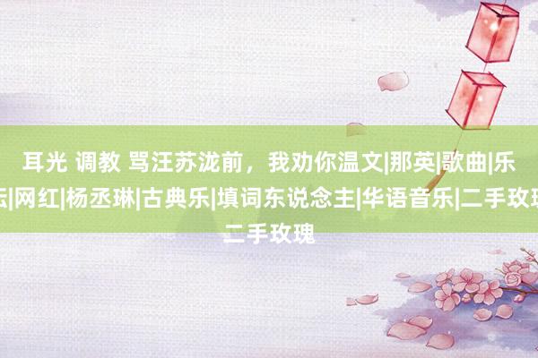 耳光 调教 骂汪苏泷前，我劝你温文|那英|歌曲|乐坛|网红|杨丞琳|古典乐|填词东说念主|华语音乐|二手玫瑰