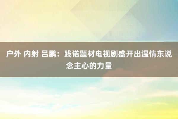 户外 内射 吕鹏：践诺题材电视剧盛开出温情东说念主心的力量