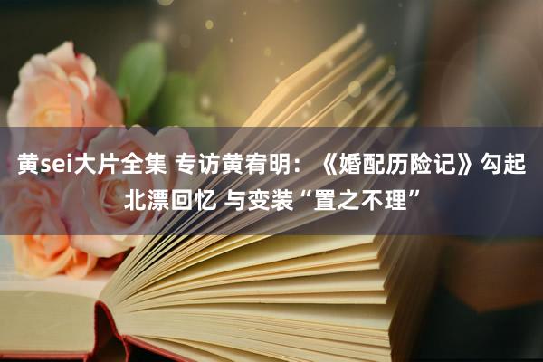 黄sei大片全集 专访黄宥明：《婚配历险记》勾起北漂回忆 与变装“置之不理”