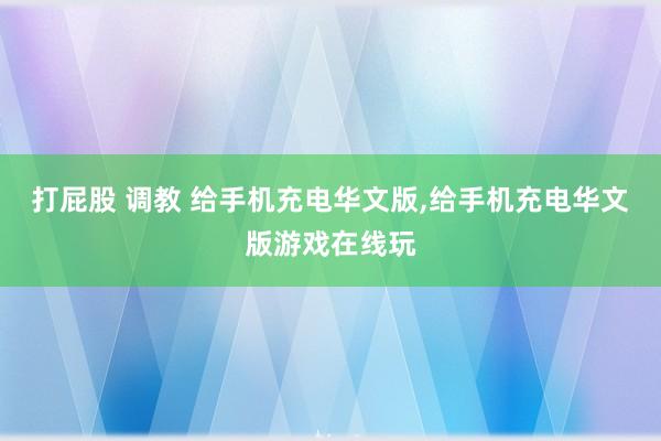 打屁股 调教 给手机充电华文版,给手机充电华文版游戏在线玩